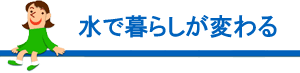 水で暮らしが変わる
